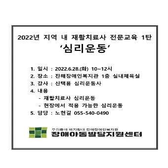 2022년 지역 내 재활치료사 전문 교육 1탄, 심리운동, 1.일시:2022년6월28일 화요일 10시에서 12시까지,2.장소:진해장애인복지관 1층 실내체육실, 3.강사: 신택용 심리운동사, 4.내용: 재활치료사 심리운동 현장에서 적용 가능한 심리운동, 5 담당: 노현길 055-540-0490, 우리동네 비지평대 진해장예인복지관 장애아동발잘지원센터