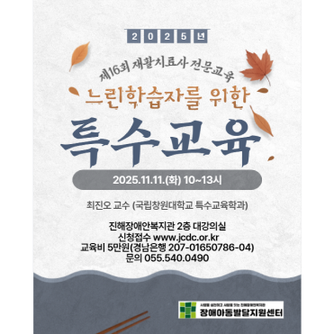 2025년 제16회 재활치료사 전문교육 느린학습자를 위한 특수교육 2025년11월11일 화 10시~13시 최진오 교수(국립창원대학교 특수교육 학과) 진해장애안복지관 2층 대강의실 신청접수 www.jcdc.or.kr 교육비 5만원(경남은행 207-01650786-04) 문의 055.540.0490 진해장애아동발달지원센터