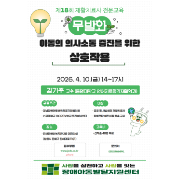 제18회 재활치료사 전문교육 무발화 아동의 의사소통 증진을 위한 상호작용 2026년4월10일(금) 14시~17시 김주기 교수(동명대학교 언어치료청각재활학과) 공동주관:경남장애아동보육제공기관협의회 인제대학교 HOPE보호자 트레이닝센터 대상:공공 및 사설센터 재활치료사 장애전담 어린이집 특수 교육 장수:진해장애인복지관 2층 대강의실(창원시 진해구 진해대로 1101) 교육비:선착순 40명 무료 접수방법:www.jcec.or.kr. 교육신청 문의처:055.054.0940 사랑을 신청하고 사람을 잇는 진해장애아동발달지원센터